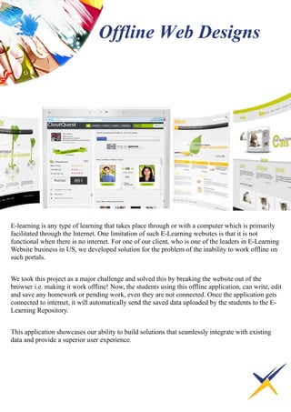 E-learning is any type of learning that takes place through or with a computer which is primarily
facilitated through the Internet. One limitation of such E-Learning websites is that it is not
functional when there is no internet. For one of our client, who is one of the leaders in E-Learning
Website business in US, we developed solution for the problem of the inability to work offline on
such portals.
We took this project as a major challenge and solved this by breaking the website out of the
browser i.e. making it work offline! Now, the students using this offline application, can write, edit
and save any homework or pending work, even they are not connected. Once the application gets
connected to internet, it will automatically send the saved data uploaded by the students to the E-
Learning Repository.
This application showcases our ability to build solutions that seamlessly integrate with existing
data and provide a superior user experience.
Offline Web Designs
 