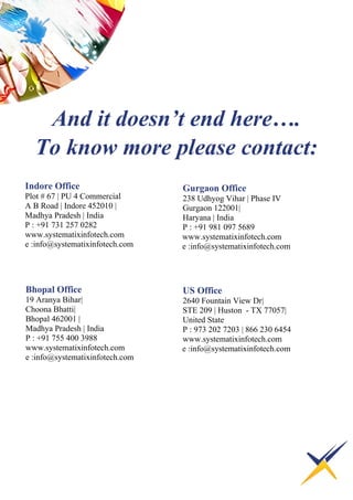 Indore Office
Plot # 67 | PU 4 Commercial
A B Road | Indore 452010 |
Madhya Pradesh | India
P : +91 731 257 0282
www.systematixinfotech.com
e :info@systematixinfotech.com
Bhopal Office
19 Aranya Bihar|
Choona Bhatti|
Bhopal 462001 |
Madhya Pradesh | India
P : +91 755 400 3988
www.systematixinfotech.com
e :info@systematixinfotech.com
Gurgaon Office
238 Udhyog Vihar | Phase IV
Gurgaon 122001|
Haryana | India
P : +91 981 097 5689
www.systematixinfotech.com
e :info@systematixinfotech.com
US Office
2640 Fountain View Dr|
STE 209 | Huston - TX 77057|
United State
P : 973 202 7203 | 866 230 6454
www.systematixinfotech.com
e :info@systematixinfotech.com
And it doesn’t end here….
To know more please contact:
 