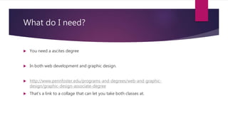 What do I need?
 You need a ascites degree
 In both web development and graphic design.
 http://www.pennfoster.edu/programs-and-degrees/web-and-graphic-
design/graphic-design-associate-degree
 That’s a link to a collage that can let you take both classes at.
 