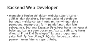 Backend Web Developer
• mengelola bagian sisi dalam website seperti server,
aplikasi dan database. Seorang backend developer
bertugas melakukan perhitungan, menyimpan data
pengguna, memproses form pendaftaran, dan lain
sebagainya. Seorang Backend Developer harus menguasai
beberapa bahasa pemrograman, Apa saja sih yang harus
dikuasai Front End Developer? Bahasa programmer
yaitu PHP, Python, NodeJS, SQL dan beberapa bahasa
pemrograman lainnya seperti Ruby.
 