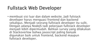 Fullstack Web Developer
• membuat sisi luar dan dalam website. Jadi fulstack
developer harus menguasi frontend dan backend
sekaligus. Menjadi seorang fullstack developer itu sulit,
Dengan adanya NodeJS tadi pekerjaan fullstack developer
menjadi lebih dipermudah. Bahkan survey yang dilakukan
di Stackoverlow bahwa javascript paling banyak
digunakan baik untuk frontend, backend maupun
fullstack developer.
 