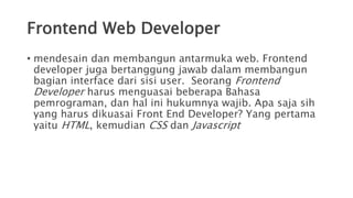 Frontend Web Developer
• mendesain dan membangun antarmuka web. Frontend
developer juga bertanggung jawab dalam membangun
bagian interface dari sisi user. Seorang Frontend
Developer harus menguasai beberapa Bahasa
pemrograman, dan hal ini hukumnya wajib. Apa saja sih
yang harus dikuasai Front End Developer? Yang pertama
yaitu HTML, kemudian CSS dan Javascript
 