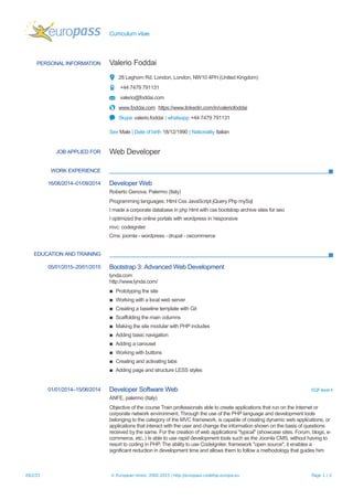 Curriculum vitae
PERSONAL INFORMATION Valerio Foddai
28 Leghorn Rd, London, London, NW10 4PH (United Kingdom)
+44 7479 791131
valerio@foddai.com
www.foddai.com https://www.linkedin.com/in/valeriofoddai
Skype valerio.foddai | whatsapp +44 7479 791131
Sex Male | Date of birth 18/12/1990 | Nationality Italian
JOB APPLIED FOR Web Developer
WORK EXPERIENCE
16/06/2014–01/09/2014 Developer Web
Roberto Genova, Palermo (Italy)
Programming languages: Html Css JavaScript jQuery Php mySql
I made a corporate database in php html with css bootstrap archive sites for seo
I optimized the online portals with wordpress in 'responsive
mvc: codeigniter
Cms: joomla - wordpress - drupal - oscommerce
EDUCATION AND TRAINING
05/01/2015–20/01/2015 Bootstrap 3: Advanced Web Development
lynda.com
http://www.lynda.com/
▪ Prototyping the site
▪ Working with a local web server
▪ Creating a baseline template with Git
▪ Scaffolding the main columns
▪ Making the site modular with PHP includes
▪ Adding basic navigation
▪ Adding a carousel
▪ Working with buttons
▪ Creating and activating tabs
▪ Adding page and structure LESS styles
01/01/2014–15/06/2014 Developer Software Web EQF level 4
ANFE, palermo (Italy)
Objective of the course Train professionals able to create applications that run on the Internet or
corporate network environment. Through the use of the PHP language and development tools
belonging to the category of the MVC framework, is capable of creating dynamic web applications, or
applications that interact with the user and change the information shown on the basis of questions
received by the same. For the creation of web applications "typical" (showcase sites. Forum, blogs, e-
commerce, etc..) Is able to use rapid development tools such as the Joomla CMS, without having to
resort to coding in PHP. The ability to use CodeIgniter, framework "open source", it enables a
significant reduction in development time and allows them to follow a methodology that guides him
26/2/15 © European Union, 2002-2015 | http://europass.cedefop.europa.eu Page 1 / 2
 