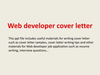 Web developer cover letter
This ppt file includes useful materials for writing cover letter
such as cover letter samples, cover letter writing tips and other
materials for Web developer job application such as resume
writing, interview questions…

 