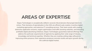 AREAS OF EXPERTISE
Depex Technologies is exceptionally skilled in several critical domains that propel electronic
victory. Their domains of specialization in the USA are efficient web creation, inventive digital
marketing approaches, and extensive IT consulting services. Their team excels with creating
distinctive application answers, engine optimization and traffic boosting websites, and executing
profitable digital advertising initiatives. Depex Technologies guarantees tailored offerings that
address the particular requirements of agencies by applying their wide range of industry
knowledge and technical expertise. Whether they are creating cutting-edge software or
improving online presence, their experience produces concrete results and spurs growth during
the cutthroat digital market.
02
 