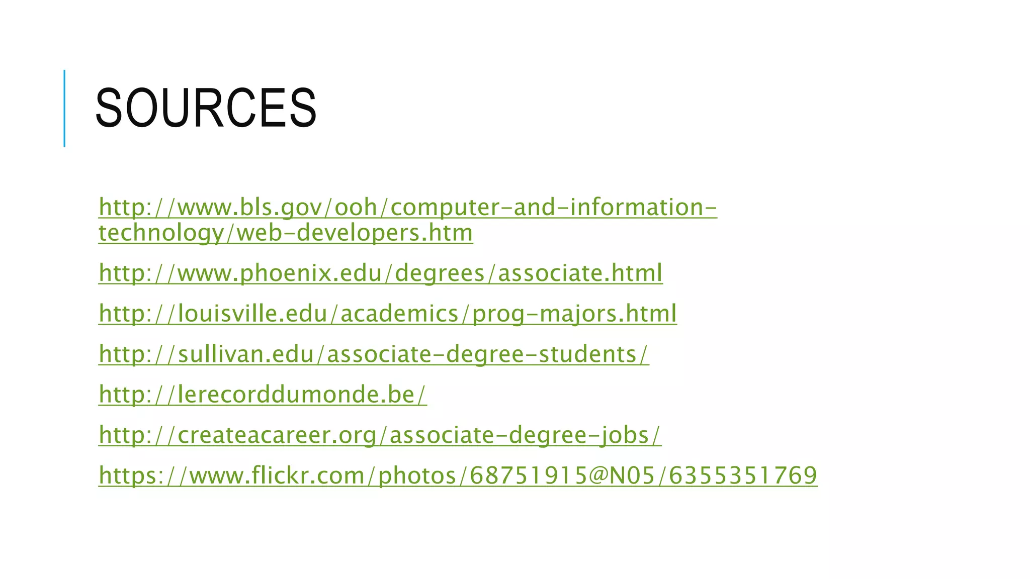 SOURCES
http://www.bls.gov/ooh/computer-and-information-
technology/web-developers.htm
http://www.phoenix.edu/degrees/associate.html
http://louisville.edu/academics/prog-majors.html
http://sullivan.edu/associate-degree-students/
http://lerecorddumonde.be/
http://createacareer.org/associate-degree-jobs/
https://www.flickr.com/photos/68751915@N05/6355351769
 
