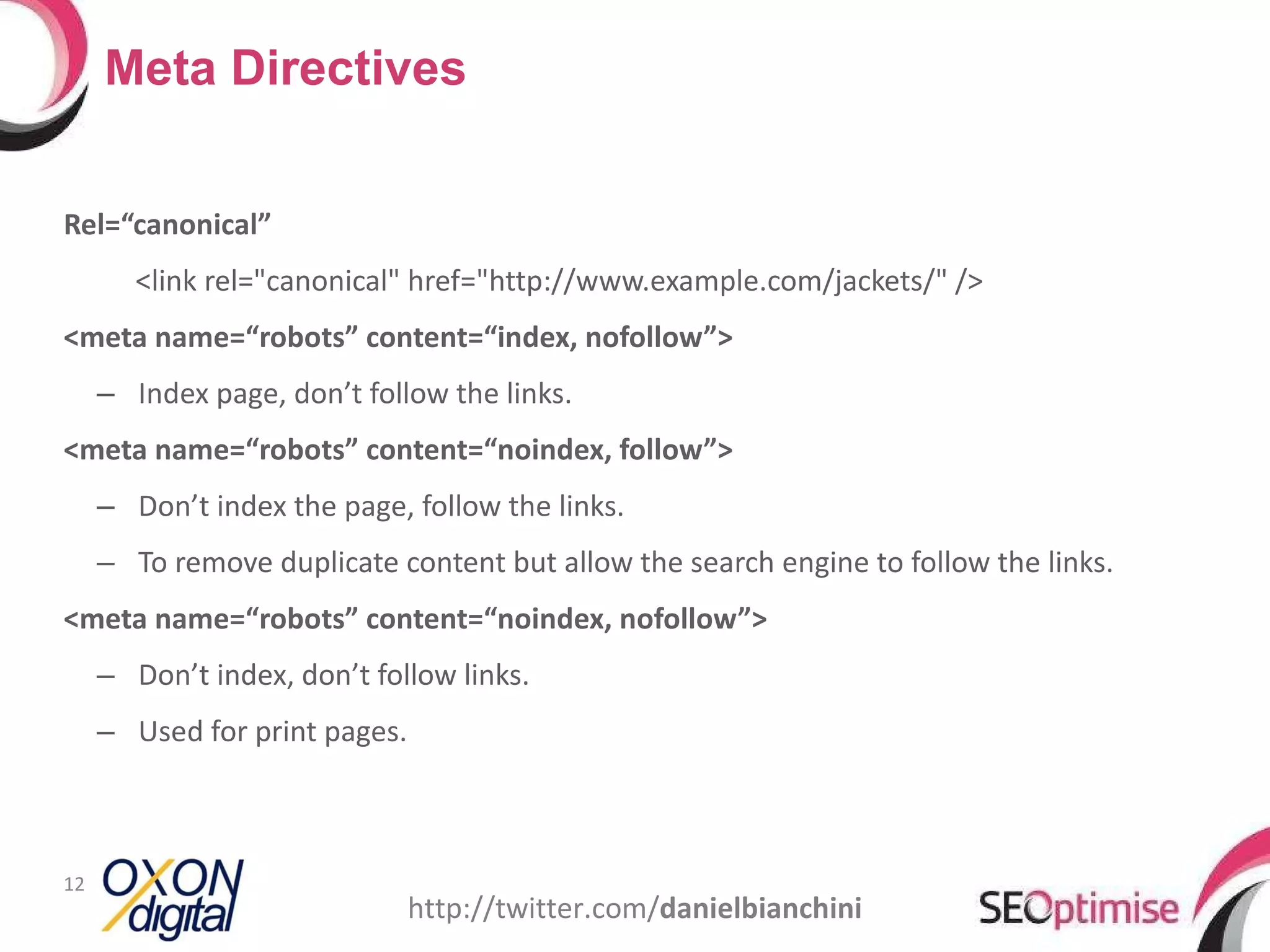 Rel=“canonical” <link rel=&quot;canonical&quot; href=&quot;http://www.example.com/jackets/&quot; /> <meta name=“robots” content=“index, nofollow”> Index page, don’t follow the links. <meta name=“robots” content=“noindex, follow”> Don’t index the page, follow the links. To remove duplicate content but allow the search engine to follow the links. <meta name=“robots” content=“noindex, nofollow”> Don’t index, don’t follow links. Used for print pages. Meta Directives http://twitter.com/ danielbianchini 