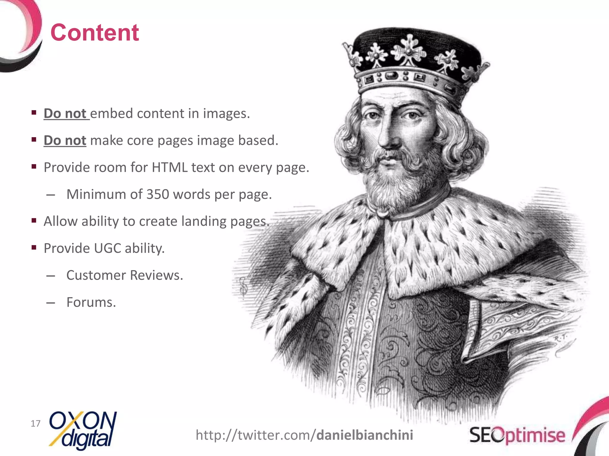 Do not  embed content in images. Do not  make core pages image based. Provide room for HTML text on every page. Minimum of 350 words per page. Allow ability to create landing pages. Provide UGC ability. Customer Reviews. Forums. Content http://twitter.com/ danielbianchini 
