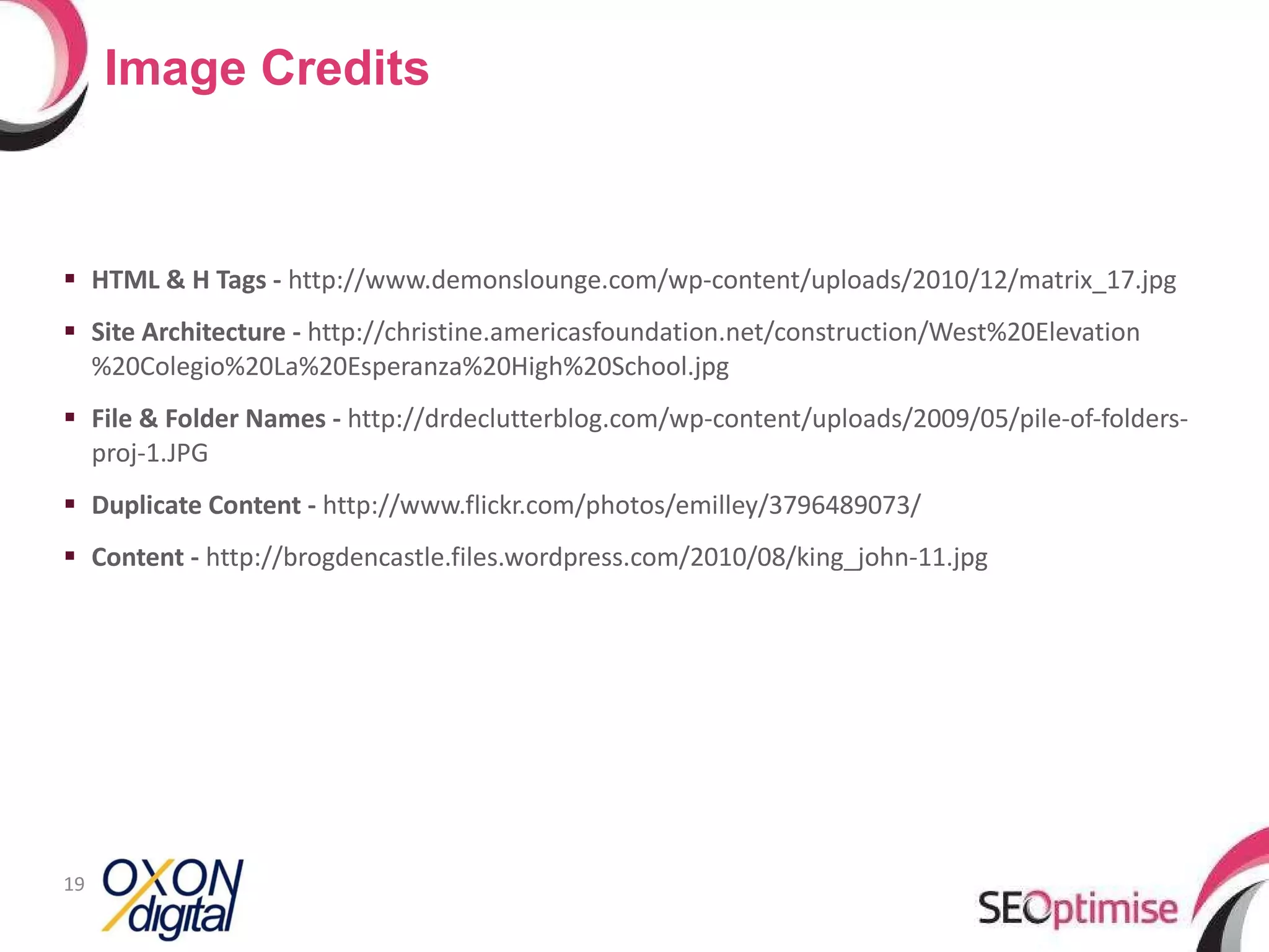 HTML & H Tags -  http://www.demonslounge.com/wp-content/uploads/2010/12/matrix_17.jpg Site Architecture -  http://christine.americasfoundation.net/construction/West%20Elevation%20Colegio%20La%20Esperanza%20High%20School.jpg File & Folder Names -  http://drdeclutterblog.com/wp-content/uploads/2009/05/pile-of-folders-proj-1.JPG Duplicate Content -  http://www.flickr.com/photos/emilley/3796489073/ Content -  http://brogdencastle.files.wordpress.com/2010/08/king_john-11.jpg Image Credits 