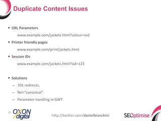 URL Parameters www.example.com/jackets.html?colour=red Printer friendly pages www.example.com/print/jackets.html Session IDs www.example.com/jackets.html?sid=123 Solutions 301 redirects. Rel=“canonical”. Parameter handling in GWT. Duplicate Content Issues http://twitter.com/ danielbianchini 