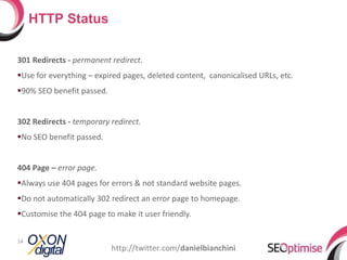 301 Redirects -  permanent redirect. Use for everything – expired pages, deleted content,  canonicalised URLs, etc. 90% SEO benefit passed. 302 Redirects -  temporary redirect. No SEO benefit passed. 404 Page –  error page. Always use 404 pages for errors & not standard website pages. Do not automatically 302 redirect an error page to homepage. Customise the 404 page to make it user friendly. HTTP Status http://twitter.com/ danielbianchini 