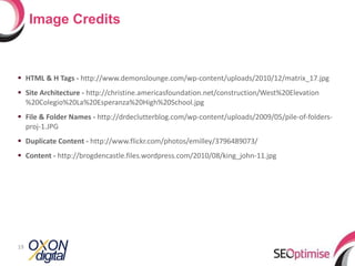 HTML & H Tags -  http://www.demonslounge.com/wp-content/uploads/2010/12/matrix_17.jpg Site Architecture -  http://christine.americasfoundation.net/construction/West%20Elevation%20Colegio%20La%20Esperanza%20High%20School.jpg File & Folder Names -  http://drdeclutterblog.com/wp-content/uploads/2009/05/pile-of-folders-proj-1.JPG Duplicate Content -  http://www.flickr.com/photos/emilley/3796489073/ Content -  http://brogdencastle.files.wordpress.com/2010/08/king_john-11.jpg Image Credits 