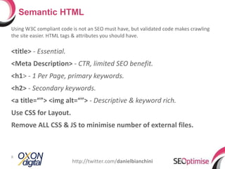 Using W3C compliant code is not an SEO must have, but validated code makes crawling the site easier. HTML tags & attributes you should have. <title>  -  Essential. <Meta Description>  -  CTR, limited SEO benefit. <h1 > -  1 Per Page, primary keywords. <h2>  -  Secondary keywords. <a title=“”> <img alt=“”>  -  Descriptive & keyword rich.  Use CSS for Layout. Remove ALL CSS & JS to minimise number of external files. Semantic HTML http://twitter.com/ danielbianchini 