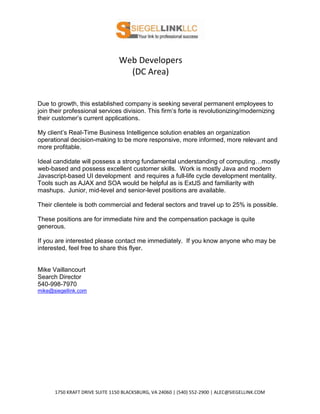 Web Developers
                                  (DC Area)


Due to growth, this established company is seeking several permanent employees to
join their professional services division. This firm’s forte is revolutionizing/modernizing
their customer’s current applications.

My client’s Real-Time Business Intelligence solution enables an organization
operational decision-making to be more responsive, more informed, more relevant and
more profitable.

Ideal candidate will possess a strong fundamental understanding of computing…mostly
web-based and possess excellent customer skills. Work is mostly Java and modern
Javascript-based UI development and requires a full-life cycle development mentality.
Tools such as AJAX and SOA would be helpful as is ExtJS and familiarity with
mashups. Junior, mid-level and senior-level positions are available.

Their clientele is both commercial and federal sectors and travel up to 25% is possible.

These positions are for immediate hire and the compensation package is quite
generous.

If you are interested please contact me immediately. If you know anyone who may be
interested, feel free to share this flyer.


Mike Vaillancourt
Search Director
540-998-7970
mike@siegellink.com




      1750 KRAFT DRIVE SUITE 1150 BLACKSBURG, VA 24060 | (540) 552-2900 | ALEC@SIEGELLINK.COM
 