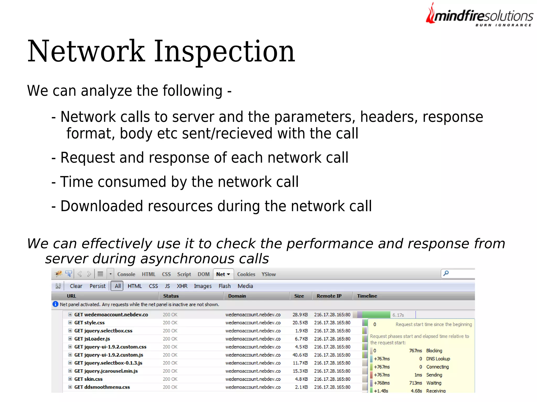 Network Inspection
We can analyze the following - Network calls to server and the parameters, headers, response
format, body etc sent/recieved with the call
- Request and response of each network call
- Time consumed by the network call
- Downloaded resources during the network call
We can effectively use it to check the performance and response from
server during asynchronous calls

 