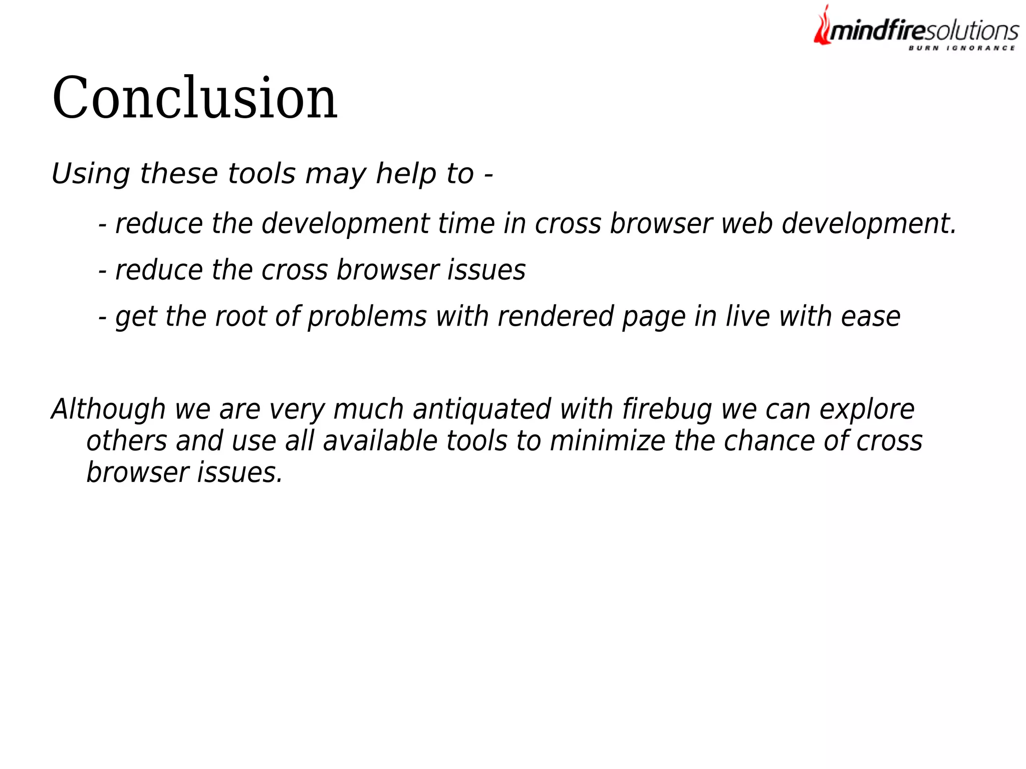 Conclusion
Using these tools may help to - reduce the development time in cross browser web development.
- reduce the cross browser issues
- get the root of problems with rendered page in live with ease
Although we are very much antiquated with firebug we can explore
others and use all available tools to minimize the chance of cross
browser issues.

 