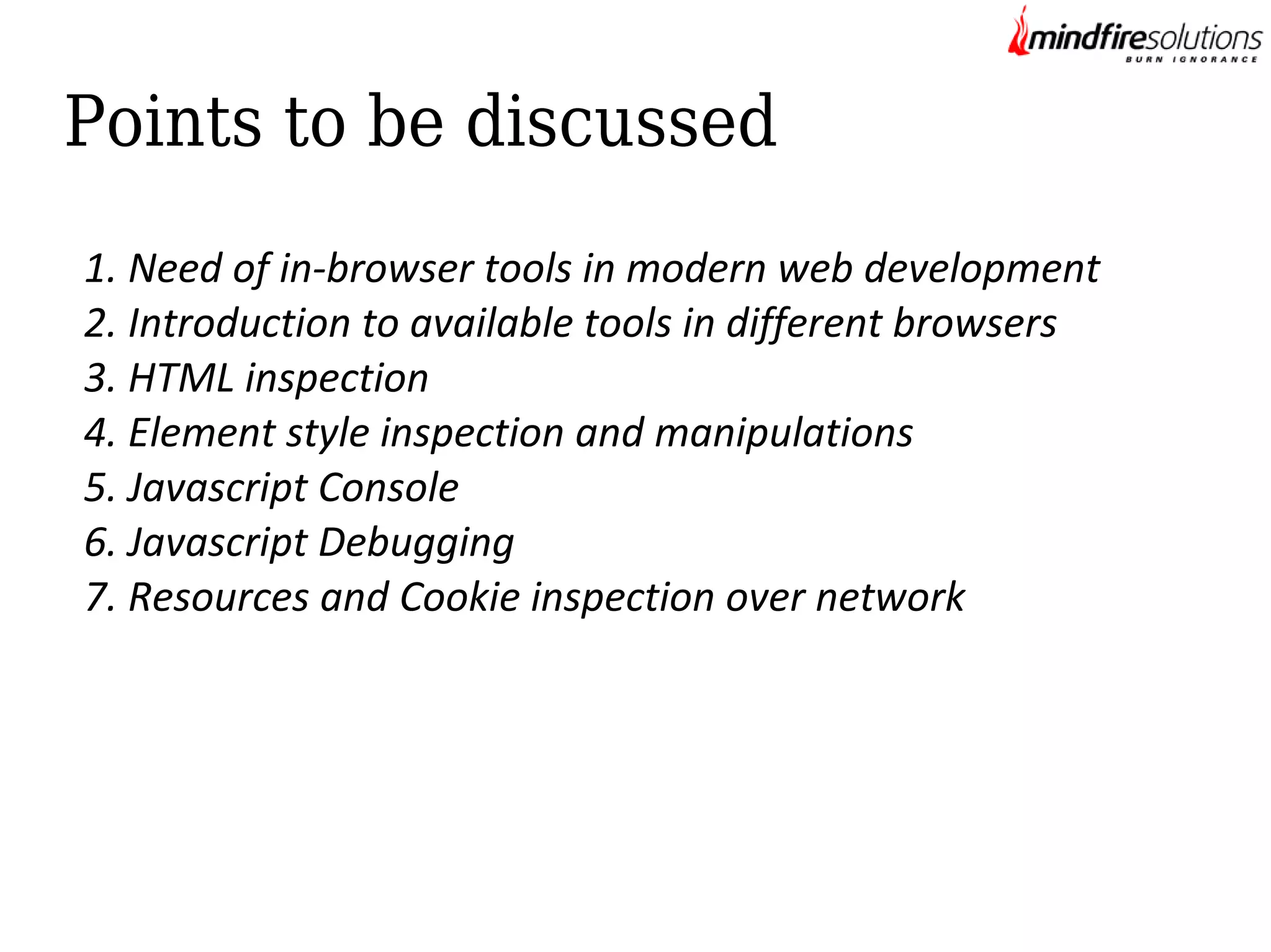 Points to be discussed
1. Need of in-browser tools in modern web development
2. Introduction to available tools in different browsers
3. HTML inspection
4. Element style inspection and manipulations
5. Javascript Console
6. Javascript Debugging
7. Resources and Cookie inspection over network

 