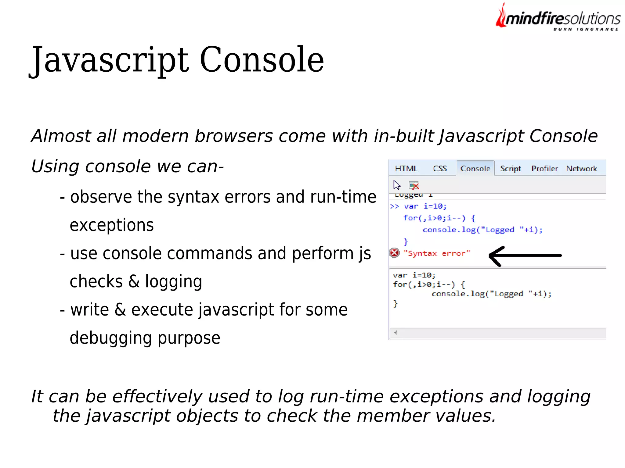 Javascript Console
Almost all modern browsers come with in-built Javascript Console
Using console we can- observe the syntax errors and run-time
exceptions
- use console commands and perform js
checks & logging
- write & execute javascript for some
debugging purpose
It can be effectively used to log run-time exceptions and logging
the javascript objects to check the member values.

 