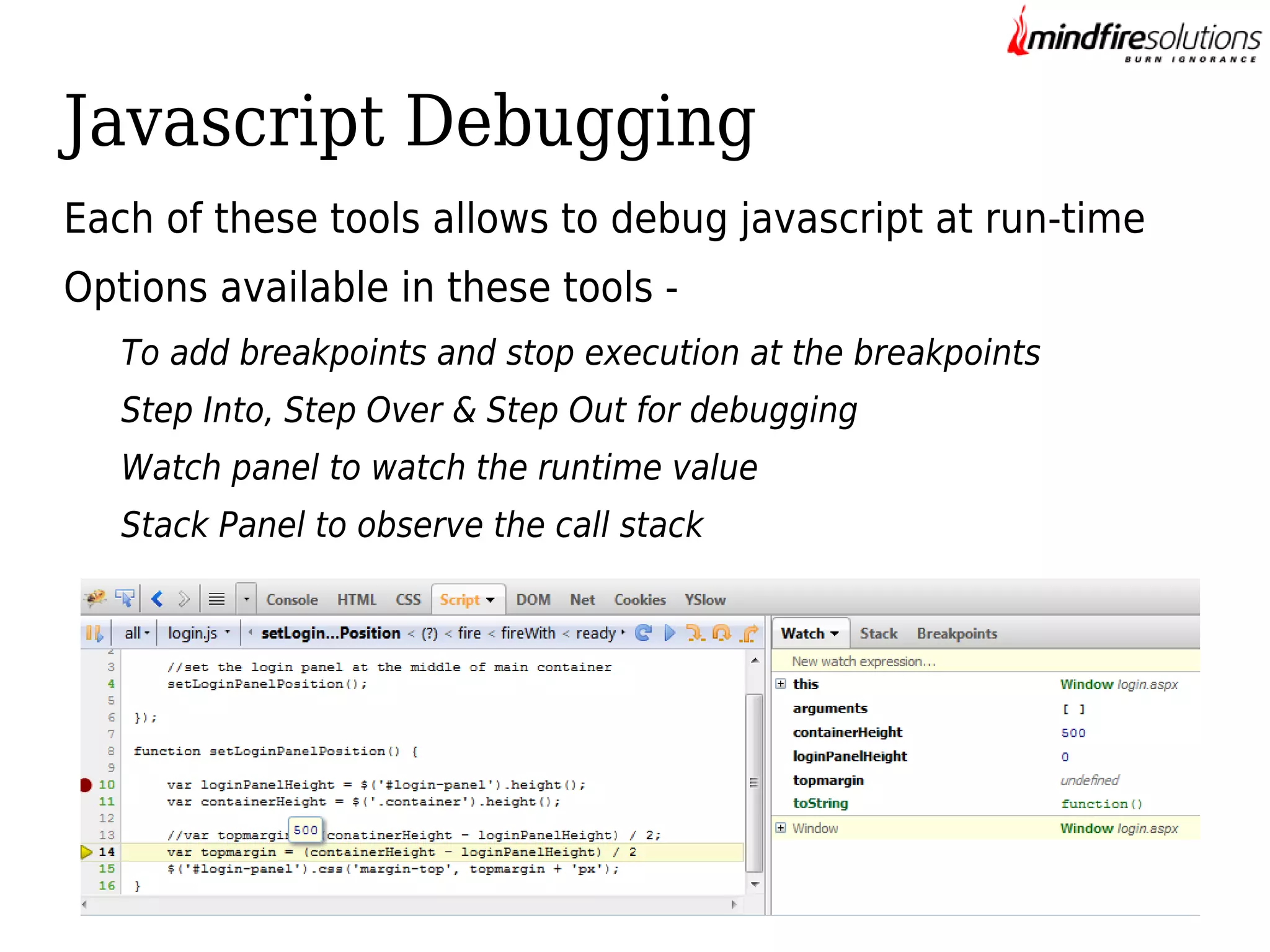 Javascript Debugging
Each of these tools allows to debug javascript at run-time
Options available in these tools To add breakpoints and stop execution at the breakpoints
Step Into, Step Over & Step Out for debugging
Watch panel to watch the runtime value
Stack Panel to observe the call stack

 