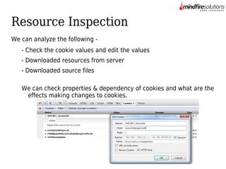Resource Inspection
We can analyze the following - Check the cookie values and edit the values
- Downloaded resources from server
- Downloaded source files
We can check properties & dependency of cookies and what are the
effects making changes to cookies.

 