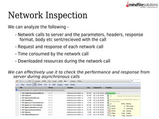 Network Inspection
We can analyze the following - Network calls to server and the parameters, headers, response
format, body etc sent/recieved with the call
- Request and response of each network call
- Time consumed by the network call
- Downloaded resources during the network call
We can effectively use it to check the performance and response from
server during asynchronous calls

 