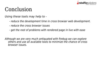 Conclusion
Using these tools may help to - reduce the development time in cross browser web development.
- reduce the cross browser issues
- get the root of problems with rendered page in live with ease
Although we are very much antiquated with firebug we can explore
others and use all available tools to minimize the chance of cross
browser issues.

 
