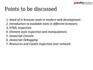 Points to be discussed
1. Need of in-browser tools in modern web development
2. Introduction to available tools in different browsers
3. HTML inspection
4. Element style inspection and manipulations
5. Javascript Console
6. Javascript Debugging
7. Resources and Cookie inspection over network

 