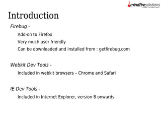 Introduction
Firebug Add-on to Firefox
Very much user friendly
Can be downloaded and installed from : getfirebug.com

Webkit Dev Tools Included in webkit browsers – Chrome and Safari

IE Dev Tools Included in Internet Explorer, version 8 onwards

 