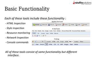 Basic Functionality
Each of these tools include these functionality :
- HTML Inspection
- Style inspection

Webkit DevTools

IE DevTools

- Resource monitoring
- Network Inspection

Firebug

- Console commands

All of these tools consist of same functionality but different
interface.

 