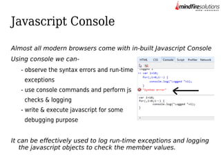 Javascript Console
Almost all modern browsers come with in-built Javascript Console
Using console we can- observe the syntax errors and run-time
exceptions
- use console commands and perform js
checks & logging
- write & execute javascript for some
debugging purpose
It can be effectively used to log run-time exceptions and logging
the javascript objects to check the member values.

 