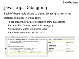 Javascript Debugging
Each of these tools allows to debug javascript at run-time
Options available in these tools To add breakpoints and stop execution at the breakpoints
Step Into, Step Over & Step Out for debugging
Watch panel to watch the runtime value
Stack Panel to observe the call stack

 