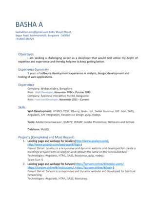 BASHA A
bashakhan.aims@gmail.com​∙​#443, Masjid Street,
Begur Road, Bommanahalli, Bangalore - 560068
+918867438729
Objectives
I am seeking a challenging career as a developer that would best utilize my depth of
expertise and experience and thereby help me to keep getting better.
Experience Summary
3 years of ​software development experience in analysis, design, development and
testing of web-applications.
Experience
Company: Webacadabra, Bangalore.
Role: ​Web Developer, ​November 2014 – October 2015
Company: Appiness Interactive Pvt ltd, Bangalore.
Role: ​Front end Developer, ​November 2015 – Current
Skills
Web Development:​ HTML5, CSS3, JQuery, Javascript​, Twitter Bootstrap, GIT,​ Json, SASS,
AngularJS, API Integration, Responsive design, gulp, nodejs.
Tools:​ Adobe Dreamweaver, XAMPP, WAMP, Adobe Photoshop, Netbeans and Github
Database:​ MySQL
Projects (Completed and Most Recent)
1. Landing page and webapp for Goalezy(​http://www.goalezy.com/​,
http://www.goalezy.com/web-app/#/login​)
Project Detail: Goalezy is a responsive and dynamic website and developed for create a
meetings virtually with co-workers and conduct the same on the scheduled date
Technologies: AngularJs, HTML, SASS, Bootstrap, gulp, nodejs.
Team Size: 6
2. Landing page and webapp for Sarvam(​https://sarvam.online/#/mobile-users/​,
https://sarvam.online/#/institutions/​, ​https://sarvam.online/#/login​ ​)
Project Detail: Sarvam is a responsive and dynamic website and developed for Spiritual
networking.
Technologies: AngularJs, HTML, SASS, Bootstrap.
 
