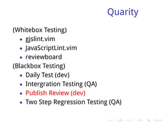 Quarity
(Whitebox Testing)
   • gjslint.vim
   • JavaScriptLint.vim
   • reviewboard
(Blackbox Testing)
   • Daily Test (dev)
   • Intergration Testing (QA)
   • Publish Review (dev)
   • Two Step Regression Testing (QA)


                               .    .   .   .   .   .
 