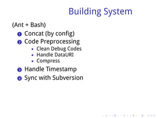 Building System
(Ant + Bash)
  .. Concat (by config)
  1

  .. Code Preprocessing
  2
         • Clean Debug Codes
         • Handle DataURI
         • Compress

  ..
  3    Handle Timestamp
  ..
  4    Sync with Subversion




                               .   .   .   .   .   .
 