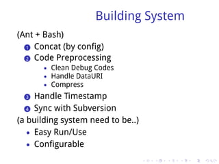 Building System
(Ant + Bash)
  .. Concat (by config)
  1

  .. Code Preprocessing
  2
       • Clean Debug Codes
       • Handle DataURI
       • Compress

  ..
  3   Handle Timestamp
   .. Sync with Subversion
   4

(a building system need to be..)
   • Easy Run/Use
   • Configurable

                                   .   .   .   .   .   .
 