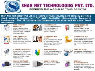 Shah Net Technology Pvt Ltd is a leading software development company providing result oriented services for PHP Web Application Development, Ecommerce Development, SEO, IT Infrastructure Management Services, and Corporate Brand Presentation  