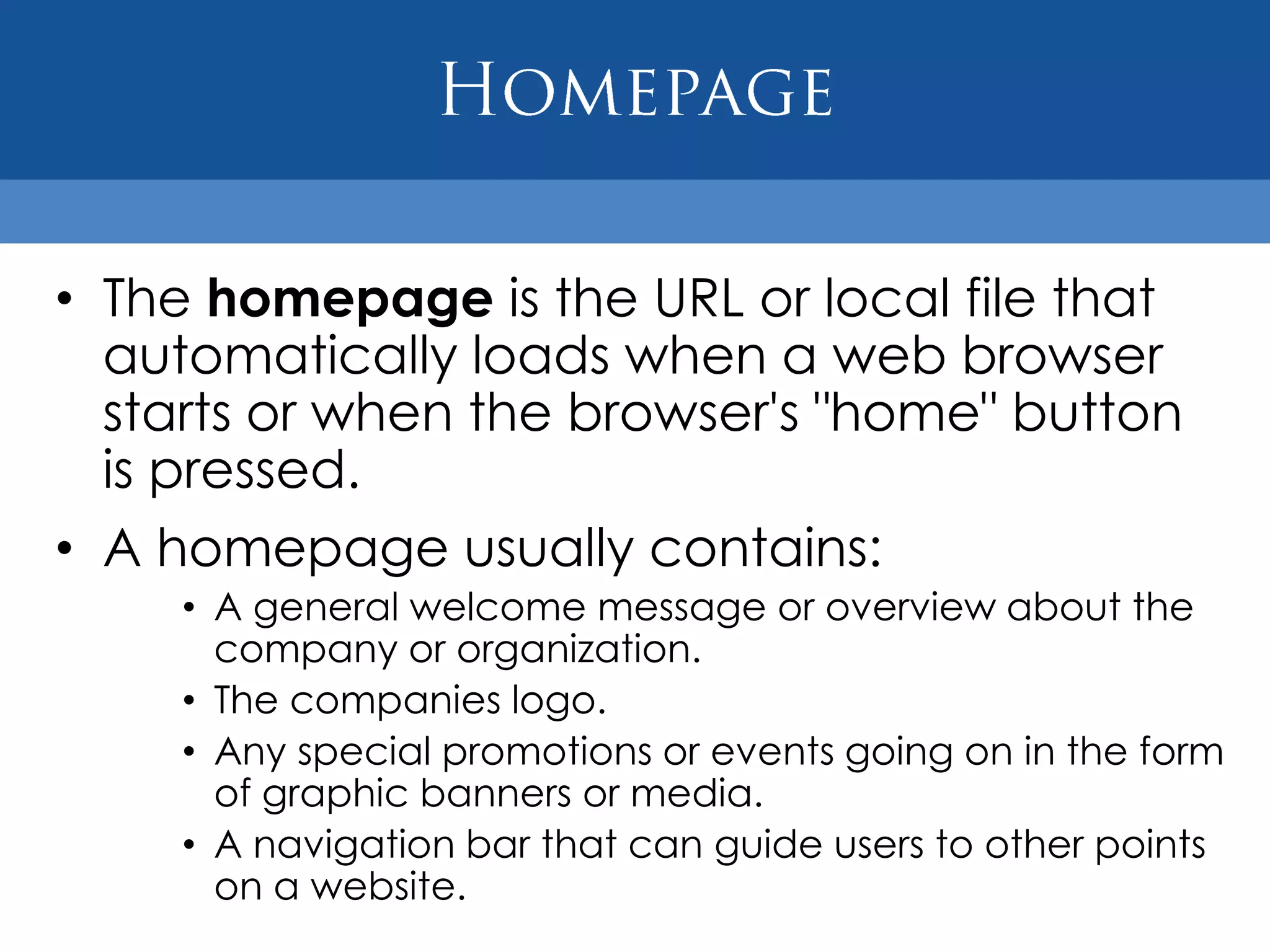 • The homepage is the URL or local file that
  automatically loads when a web browser
  starts or when the browser's "home" button
  is pressed.
• A homepage usually contains:
    • A general welcome message or overview about the
      company or organization.
    • The companies logo.
    • Any special promotions or events going on in the form
      of graphic banners or media.
    • A navigation bar that can guide users to other points
      on a website.
 