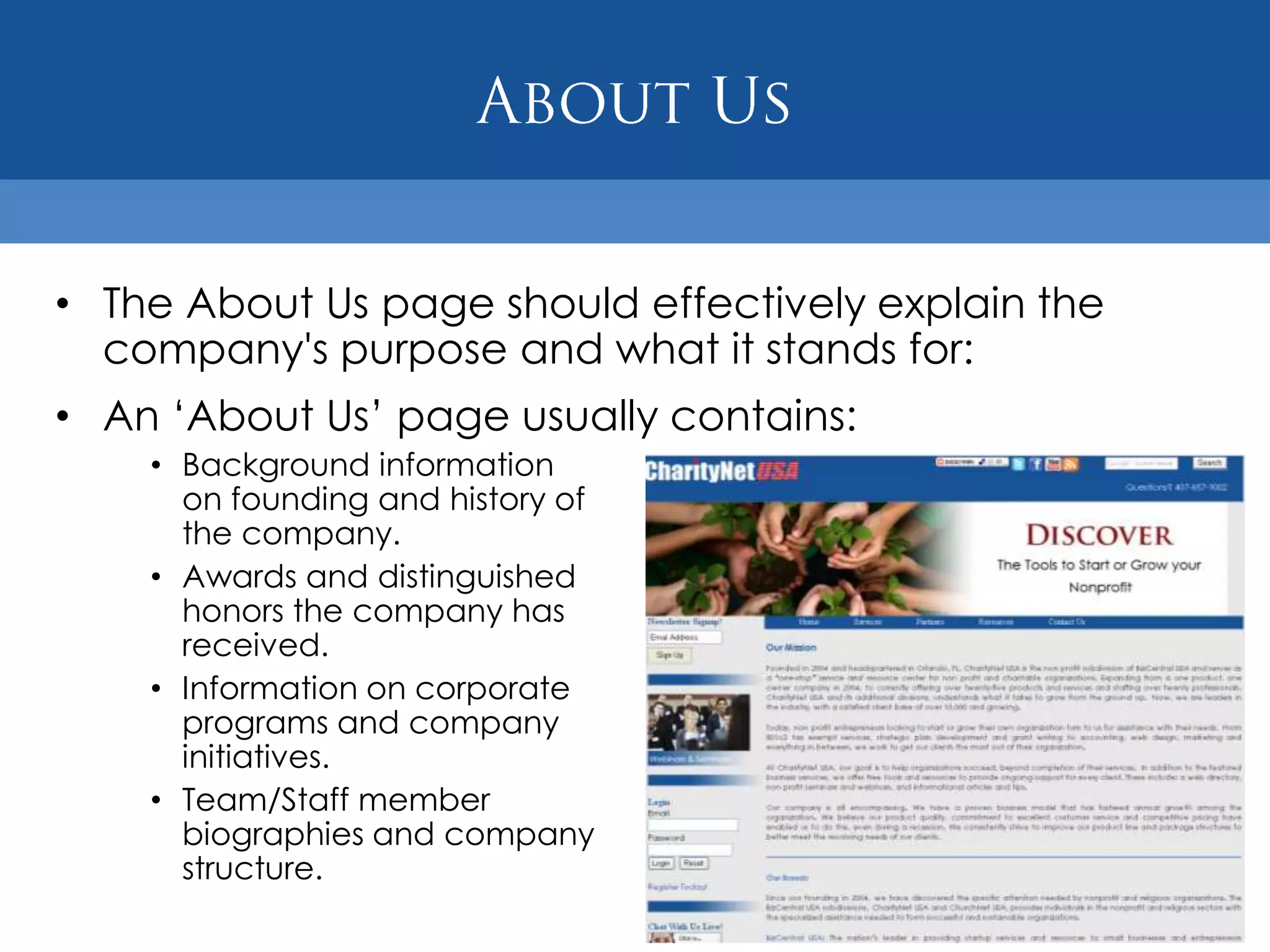 • The About Us page should effectively explain the
  company's purpose and what it stands for:
• An „About Us‟ page usually contains:
    • Background information
      on founding and history of
      the company.
    • Awards and distinguished
      honors the company has
      received.
    • Information on corporate
      programs and company
      initiatives.
    • Team/Staff member
      biographies and company
      structure.
 