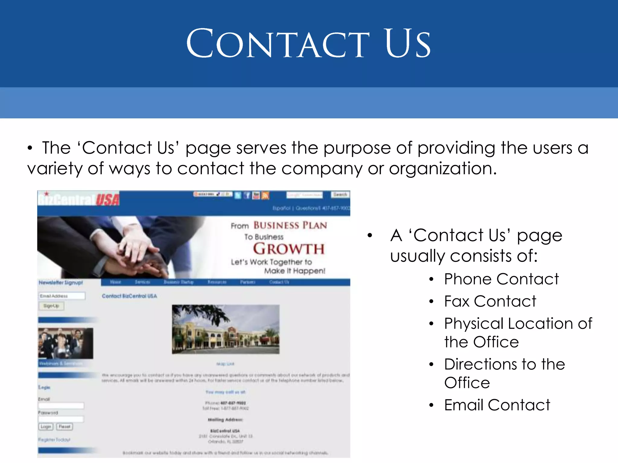 • The „Contact Us‟ page serves the purpose of providing the users a
variety of ways to contact the company or organization.


                                        • A „Contact Us‟ page
                                          usually consists of:
                                               • Phone Contact
                                               • Fax Contact
                                               • Physical Location of
                                                 the Office
                                               • Directions to the
                                                 Office
                                               • Email Contact
 