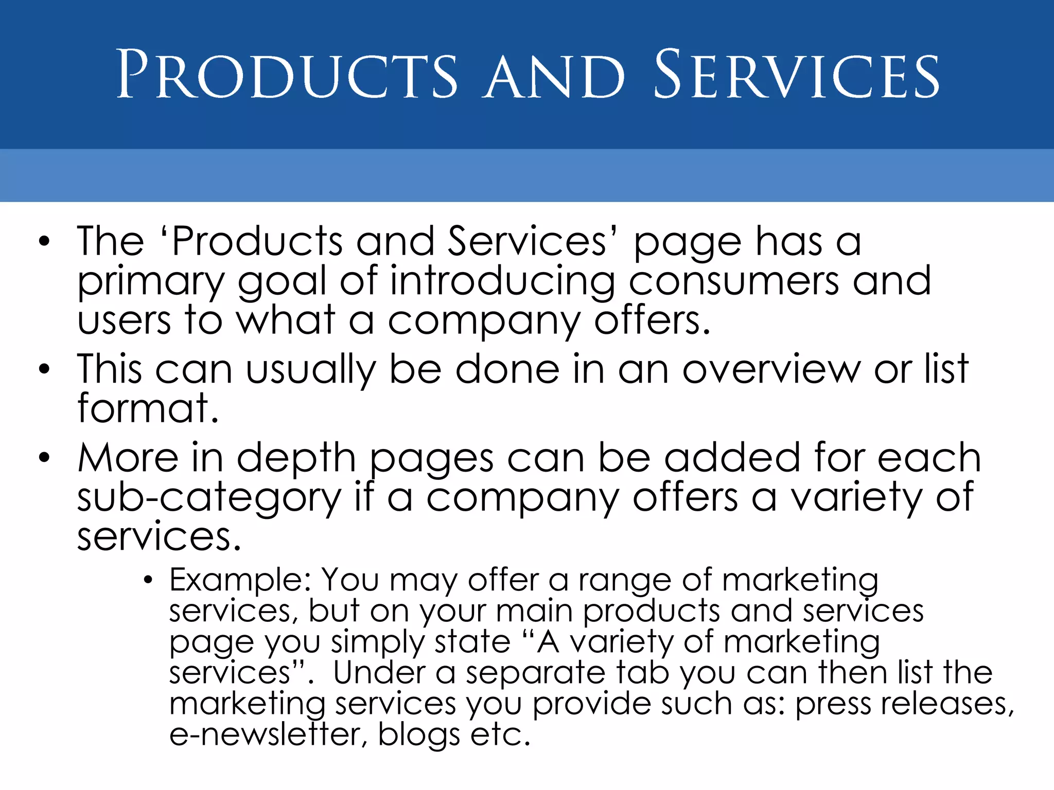 • The „Products and Services‟ page has a
  primary goal of introducing consumers and
  users to what a company offers.
• This can usually be done in an overview or list
  format.
• More in depth pages can be added for each
  sub-category if a company offers a variety of
  services.
     • Example: You may offer a range of marketing
       services, but on your main products and services
       page you simply state “A variety of marketing
       services”. Under a separate tab you can then list the
       marketing services you provide such as: press releases,
       e-newsletter, blogs etc.
 