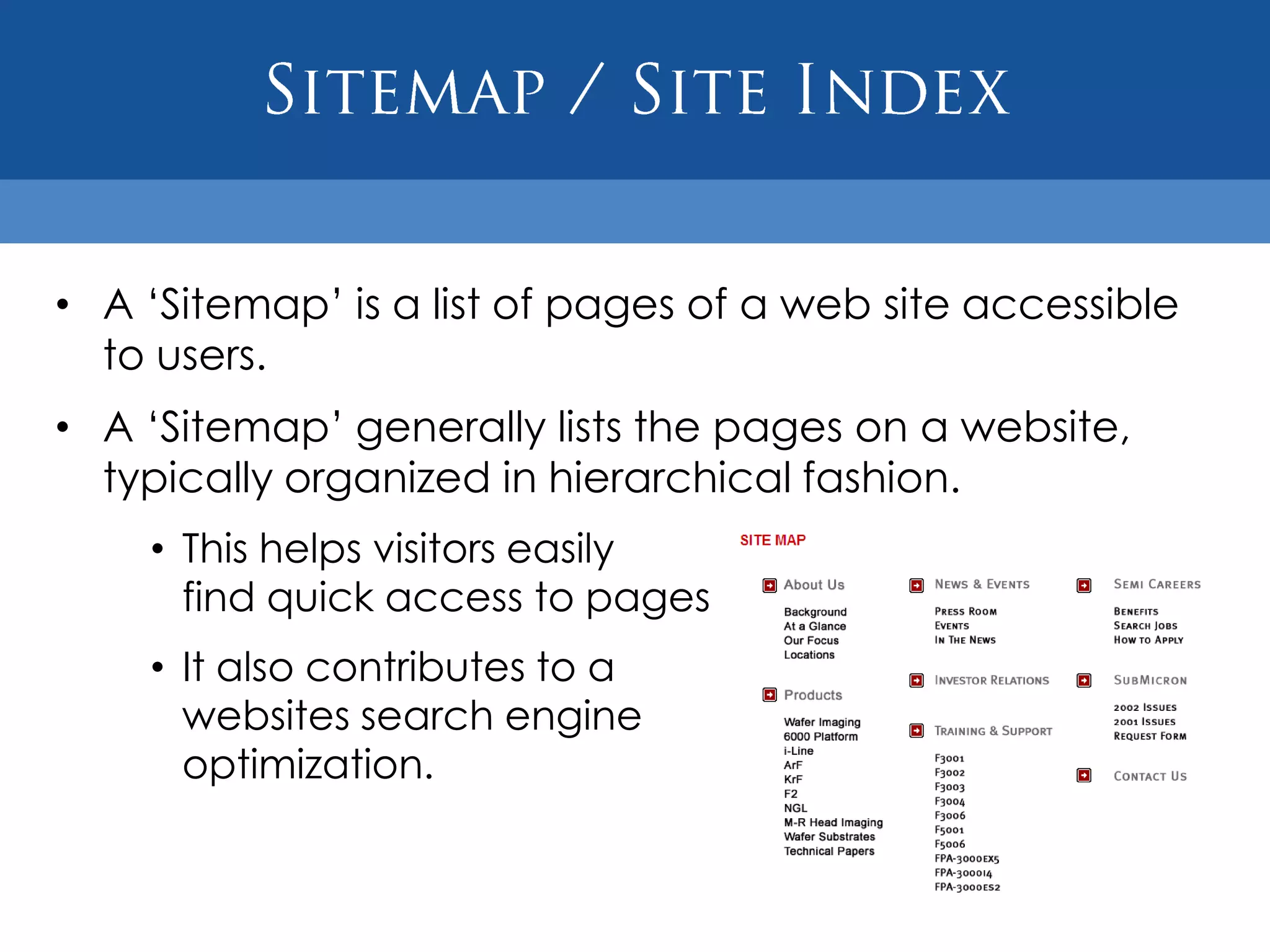 • A „Sitemap‟ is a list of pages of a web site accessible
  to users.
• A „Sitemap‟ generally lists the pages on a website,
  typically organized in hierarchical fashion.
    • This helps visitors easily
      find quick access to pages on a website.
    • It also contributes to a
      websites search engine
      optimization.
 