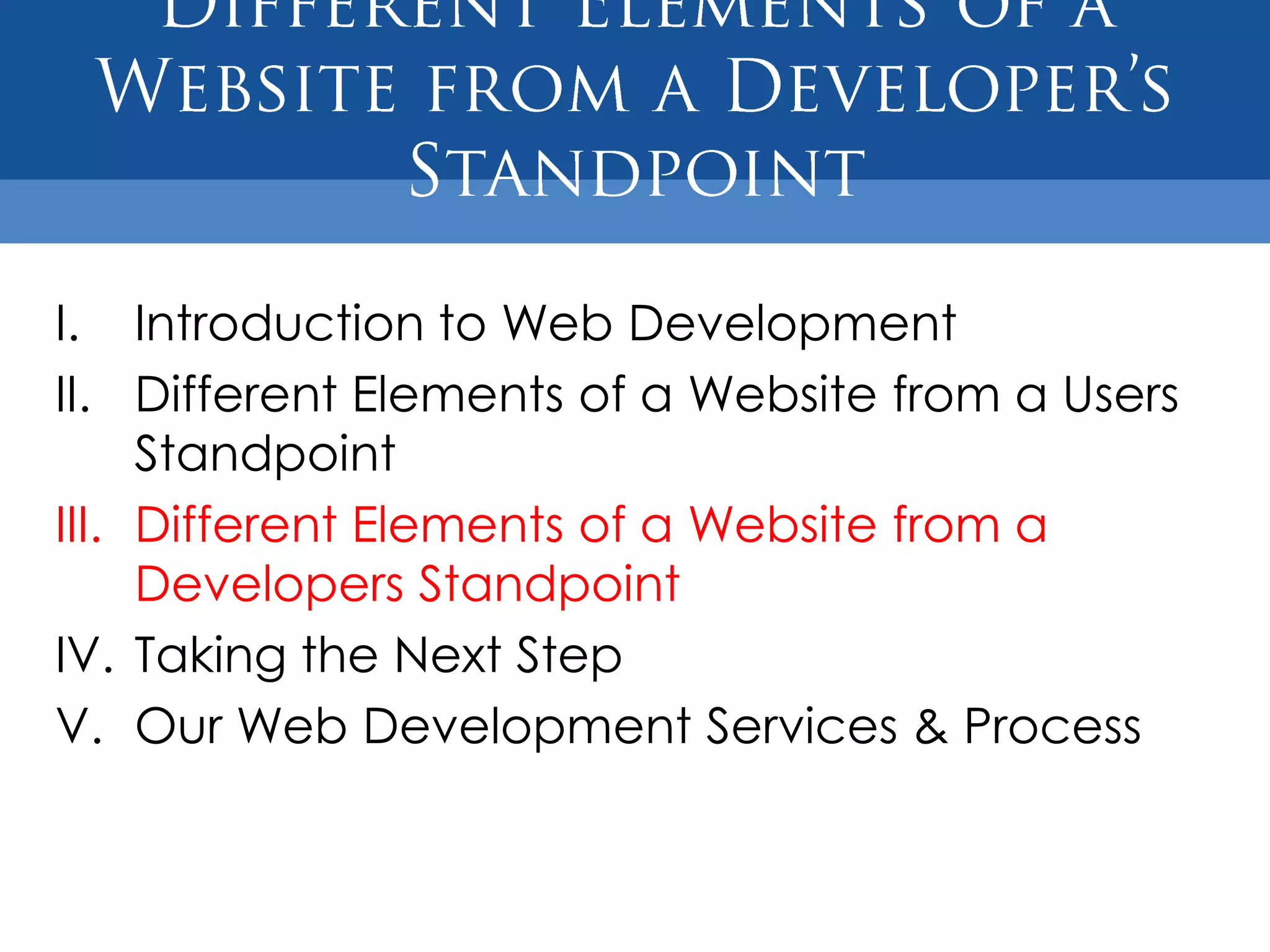 I. Introduction to Web Development
II. Different Elements of a Website from a Users
     Standpoint
III. Different Elements of a Website from a
     Developers Standpoint
IV. Taking the Next Step
V. Our Web Development Services & Process
 