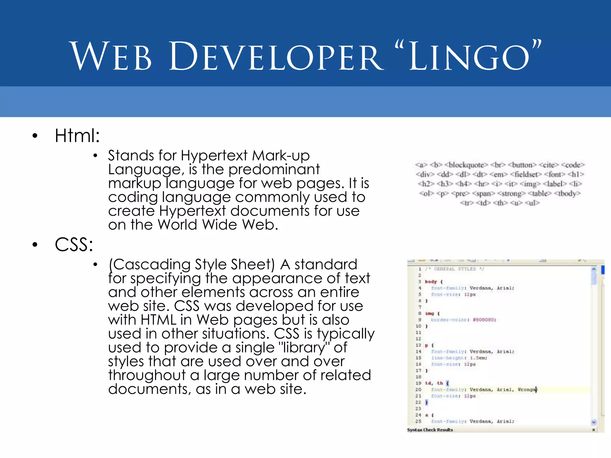 • Html:
      • Stands for Hypertext Mark-up
        Language, is the predominant
        markup language for web pages. It is
        coding language commonly used to
        create Hypertext documents for use
        on the World Wide Web.
• CSS:
      • (Cascading Style Sheet) A standard
        for specifying the appearance of text
        and other elements across an entire
        web site. CSS was developed for use
        with HTML in Web pages but is also
        used in other situations. CSS is typically
        used to provide a single "library" of
        styles that are used over and over
        throughout a large number of related
        documents, as in a web site.
 