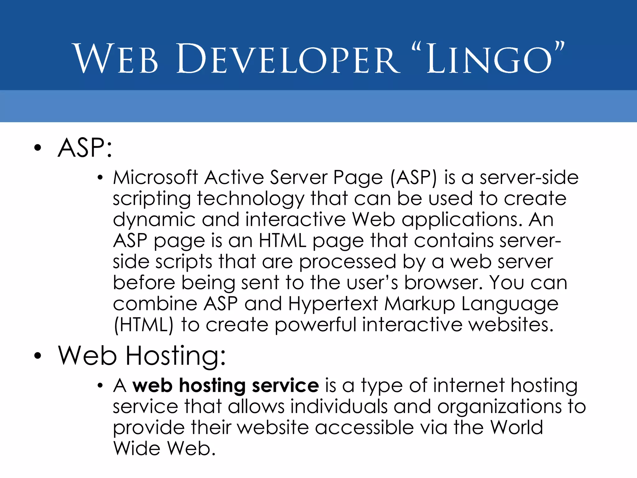 • ASP:
    • Microsoft Active Server Page (ASP) is a server-side
      scripting technology that can be used to create
      dynamic and interactive Web applications. An
      ASP page is an HTML page that contains server-
      side scripts that are processed by a web server
      before being sent to the user‟s browser. You can
      combine ASP and Hypertext Markup Language
      (HTML) to create powerful interactive websites.
• Web Hosting:
    • A web hosting service is a type of internet hosting
      service that allows individuals and organizations to
      provide their website accessible via the World
      Wide Web.
 