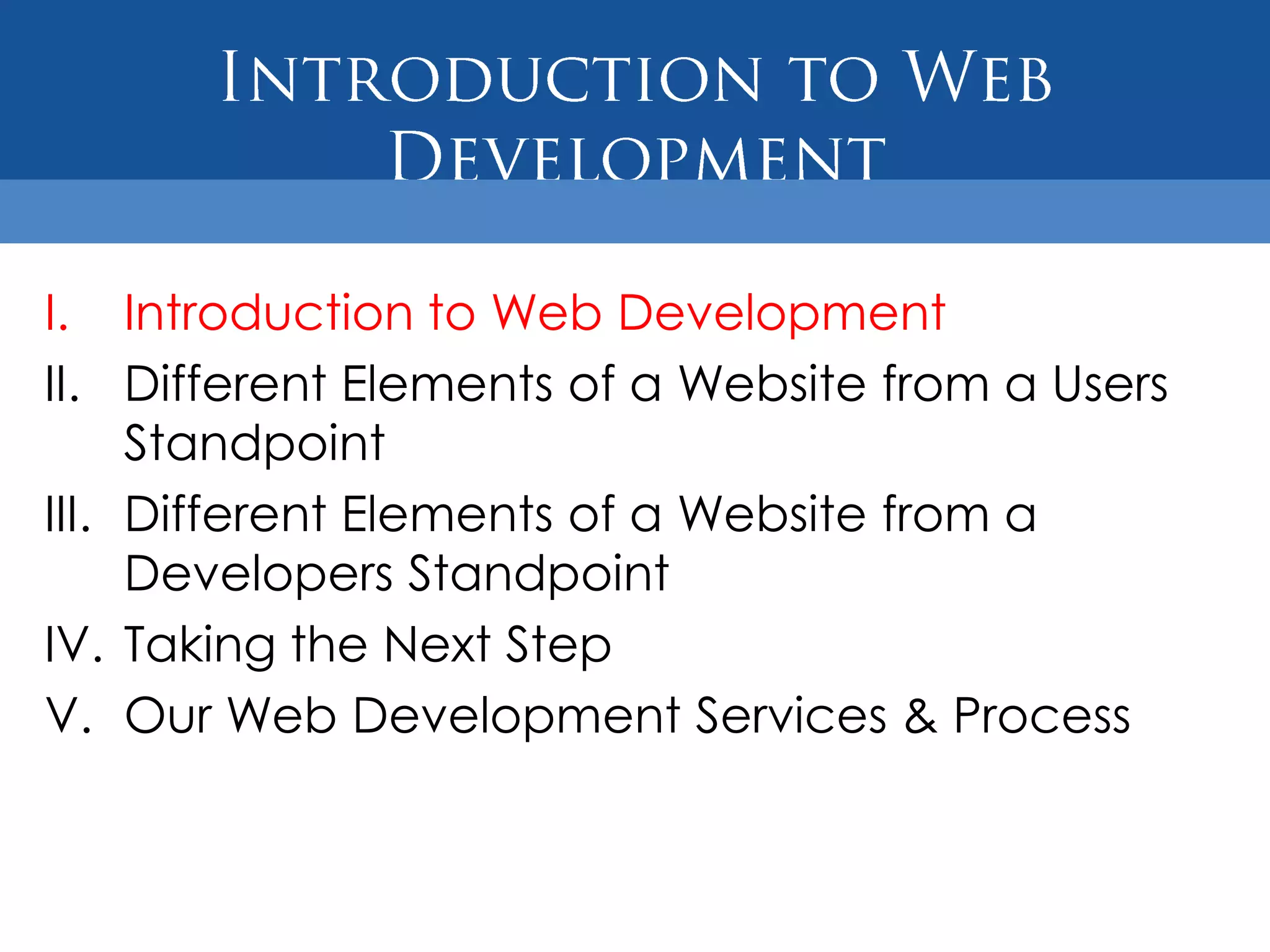 I. Introduction to Web Development
II. Different Elements of a Website from a Users
     Standpoint
III. Different Elements of a Website from a
     Developers Standpoint
IV. Taking the Next Step
V. Our Web Development Services & Process
 