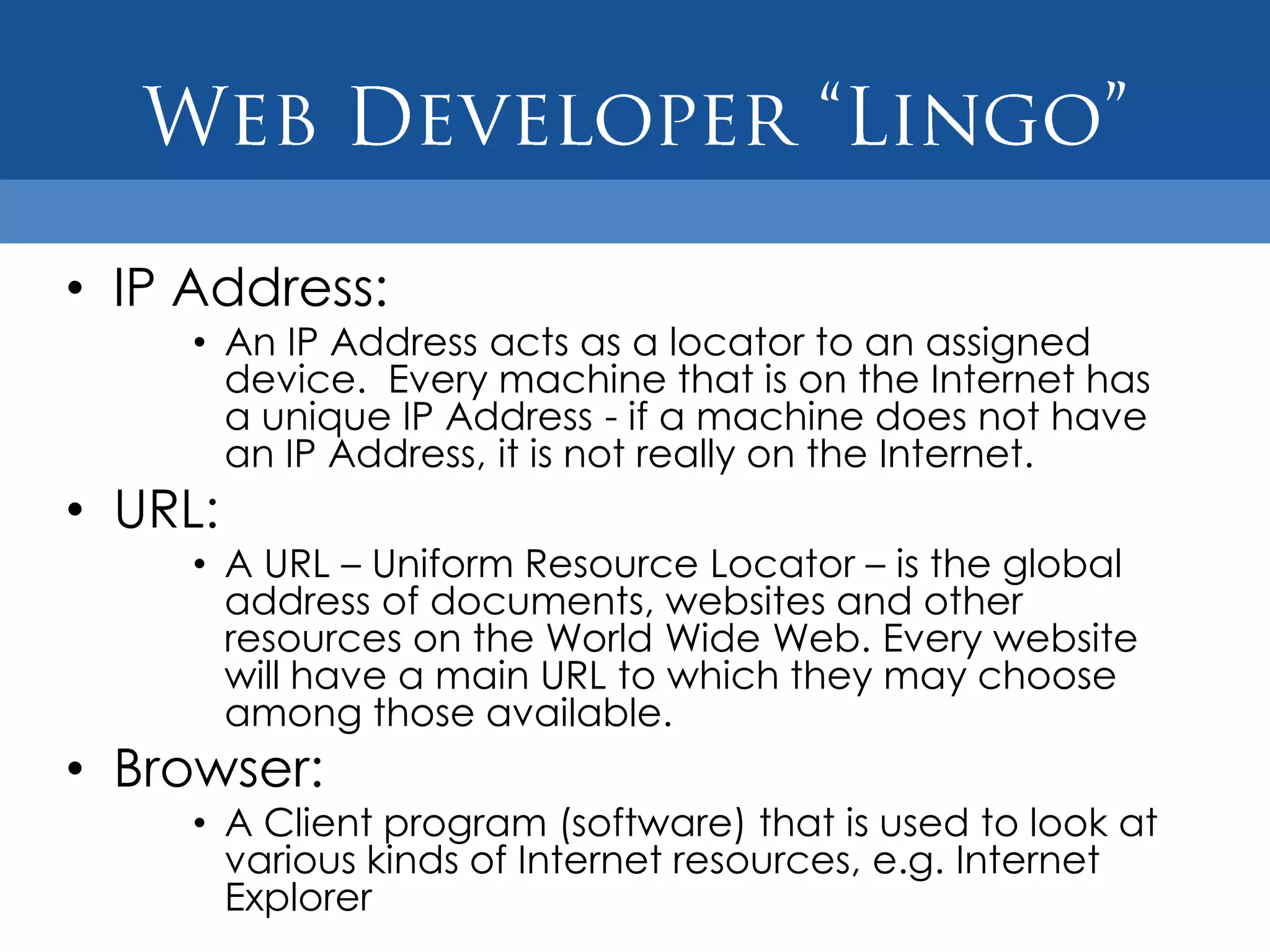 • IP Address:
     • An IP Address acts as a locator to an assigned
       device. Every machine that is on the Internet has
       a unique IP Address - if a machine does not have
       an IP Address, it is not really on the Internet.
• URL:
     • A URL – Uniform Resource Locator – is the global
       address of documents, websites and other
       resources on the World Wide Web. Every website
       will have a main URL to which they may choose
       among those available.
• Browser:
     • A Client program (software) that is used to look at
       various kinds of Internet resources, e.g. Internet
       Explorer
 