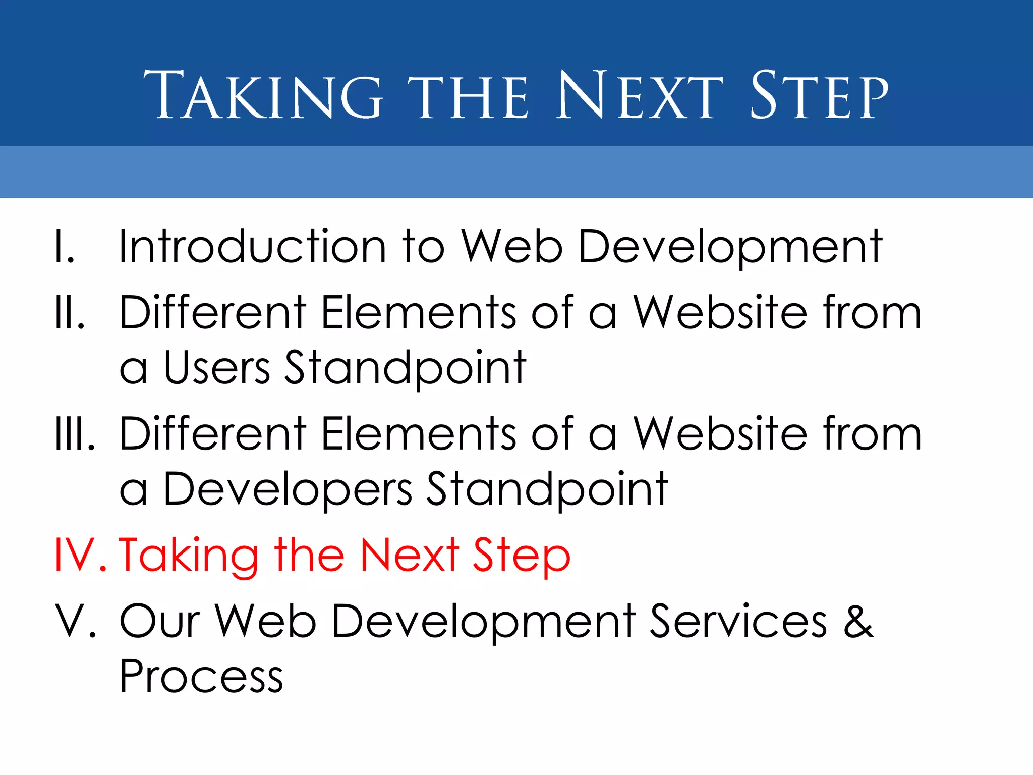 I. Introduction to Web Development
II. Different Elements of a Website from
     a Users Standpoint
III. Different Elements of a Website from
     a Developers Standpoint
IV. Taking the Next Step
V. Our Web Development Services &
     Process
 