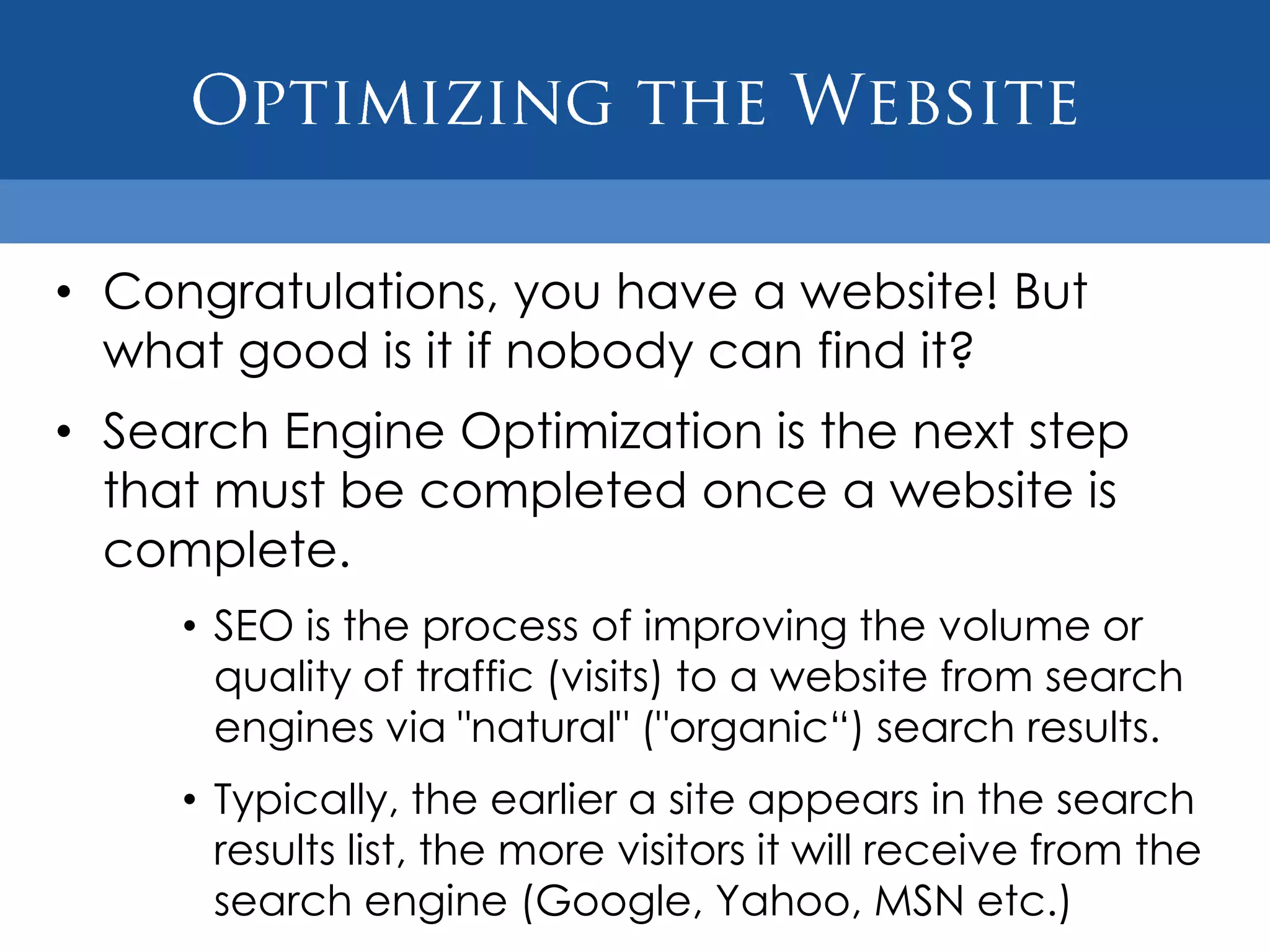 • Congratulations, you have a website! But
  what good is it if nobody can find it?
• Search Engine Optimization is the next step
  that must be completed once a website is
  complete.
     • SEO is the process of improving the volume or
       quality of traffic (visits) to a website from search
       engines via "natural" ("organic“) search results.
     • Typically, the earlier a site appears in the search
       results list, the more visitors it will receive from the
       search engine (Google, Yahoo, MSN etc.)
 