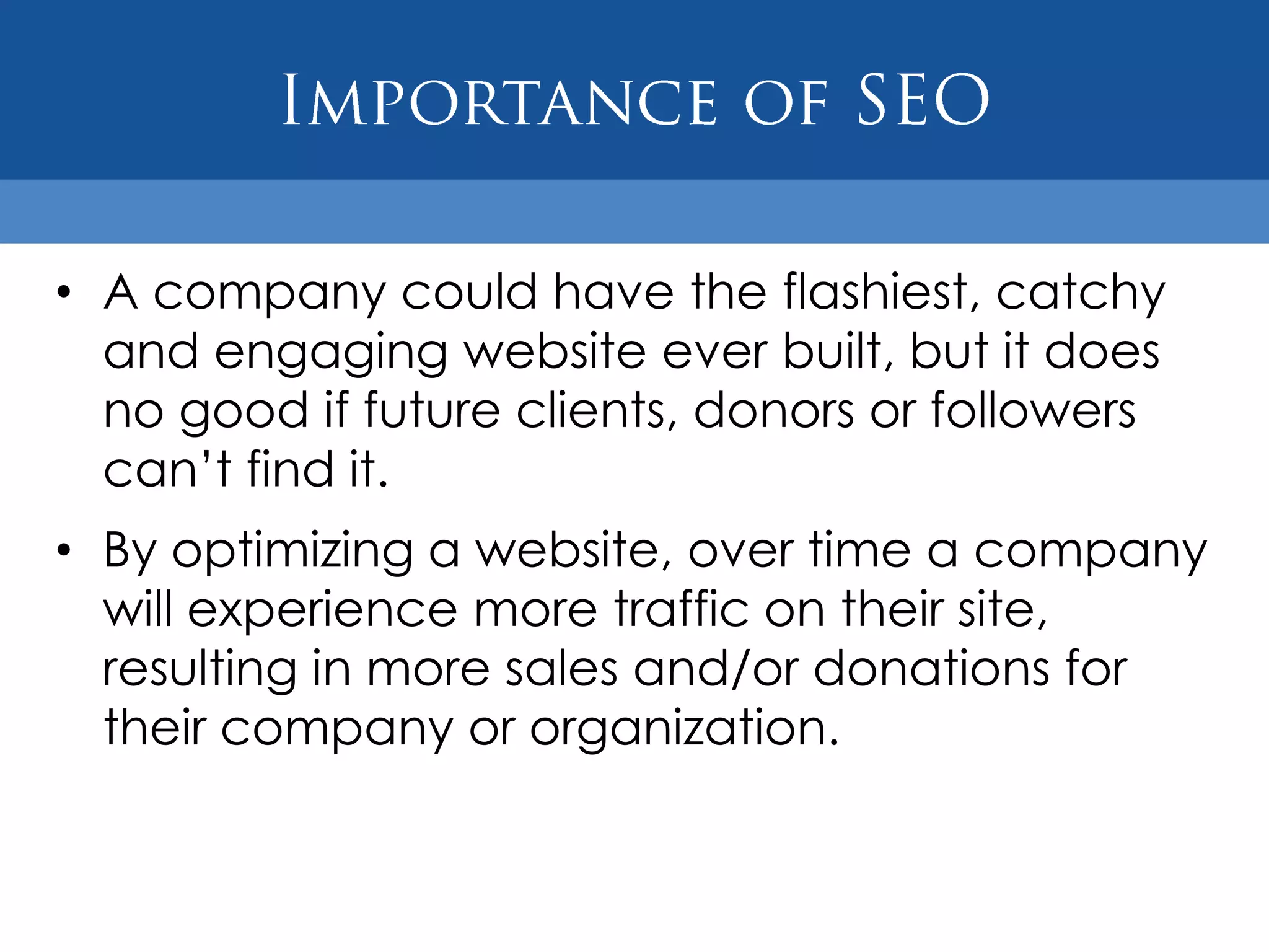 • A company could have the flashiest, catchy
  and engaging website ever built, but it does
  no good if future clients, donors or followers
  can‟t find it.
• By optimizing a website, over time a company
  will experience more traffic on their site,
  resulting in more sales and/or donations for
  their company or organization.
 