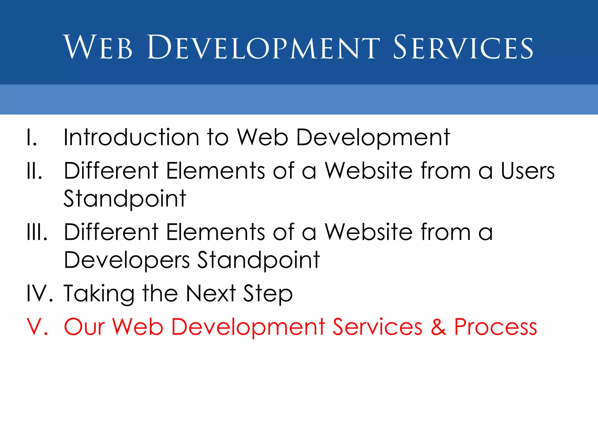 I. Introduction to Web Development
II. Different Elements of a Website from a Users
     Standpoint
III. Different Elements of a Website from a
     Developers Standpoint
IV. Taking the Next Step
V. Our Web Development Services & Process
 